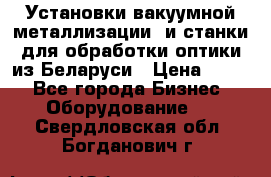 Установки вакуумной металлизации  и станки для обработки оптики из Беларуси › Цена ­ 100 - Все города Бизнес » Оборудование   . Свердловская обл.,Богданович г.